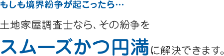 もしも境界紛争が起こったら… 土地家屋調査士なら、その紛争を スムーズかつ円満に解決できます