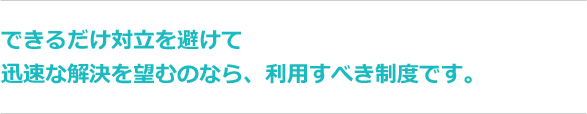 できるだけ対立を避けて迅速な解決を望むのなら、利用すべき制度です。