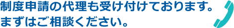 制度申請の代理も受け付けております。まずはご相談ください