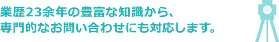 業歴23余年の豊富な知識から、専門的なお問い合わせにも対応します。