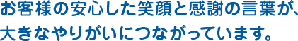 お客様の安心した笑顔と感謝の言葉が、 大きなやりがいにつながっています。