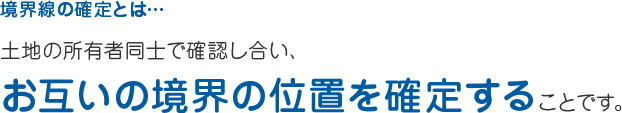 境界線の確定とは… 土地の所有者同士で確認し合い、 お互いの境界の位置を定めることです。