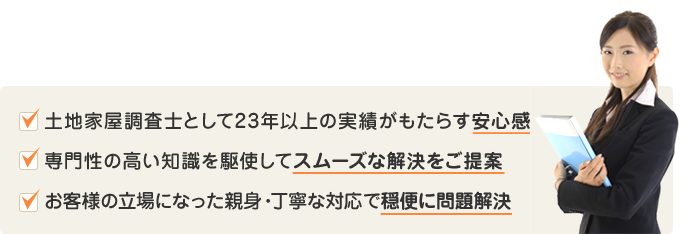 土地家屋調査士として23年以上の実績がもたらす安心感専門性の高い知識を駆使してスムーズな解決をご提案お客様の立場になった親身・丁寧な対応で穏便に問題解決