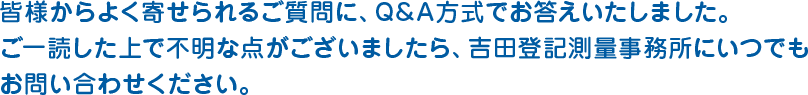 皆様からよく寄せられるご質問に、Q&A方式でお答えいたしました。 ご一読した上で不明な点がございましたら、吉田登記測量事務所に