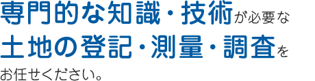 専門的な知識・技術が必要となる 土地の登記・測量・調査なら お任せください。 