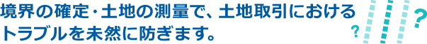 境界の確定・土地の測量で、土地取引におけるトラブルを未然に防ぎます。