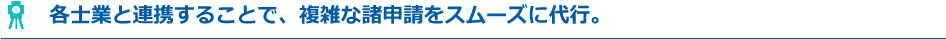 各士業と連携することで、複雑な諸申請をスムーズに代行。
