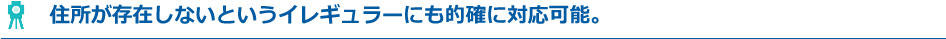 住所が存在しないというイレギュラーにも的確に対応可能。