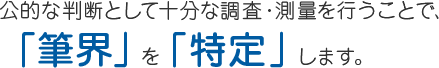 公的な判断として十分な調査・測量を行うことで、「筆界」を「特定」します。