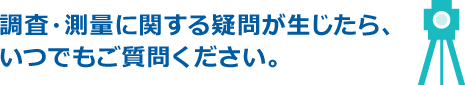 調査・測量に関する疑問が生じたら、いつでもご質問ください。