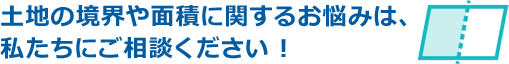 土地の境界や面積に関するお悩みは、私たちにご相談ください !