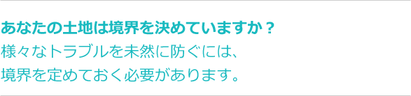 あなたの土地は境界を決めていますか？様々なトラブルを未然に防ぐには、境界を定めておく必要があります。